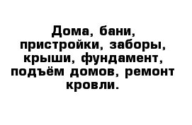 Дома, бани, пристройки, заборы, крыши, фундамент, подъём домов, ремонт кровли.